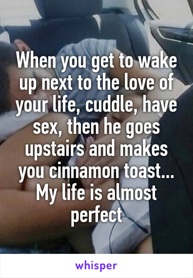 When you get to wake up next to the love of your life, cuddle, have sex, then he goes upstairs and makes you cinnamon toast...
My life is almost perfect