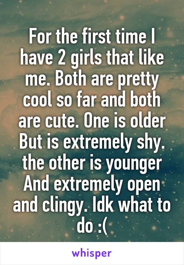 For the first time I have 2 girls that like me. Both are pretty cool so far and both are cute. One is older But is extremely shy. the other is younger And extremely open and clingy. Idk what to do :(