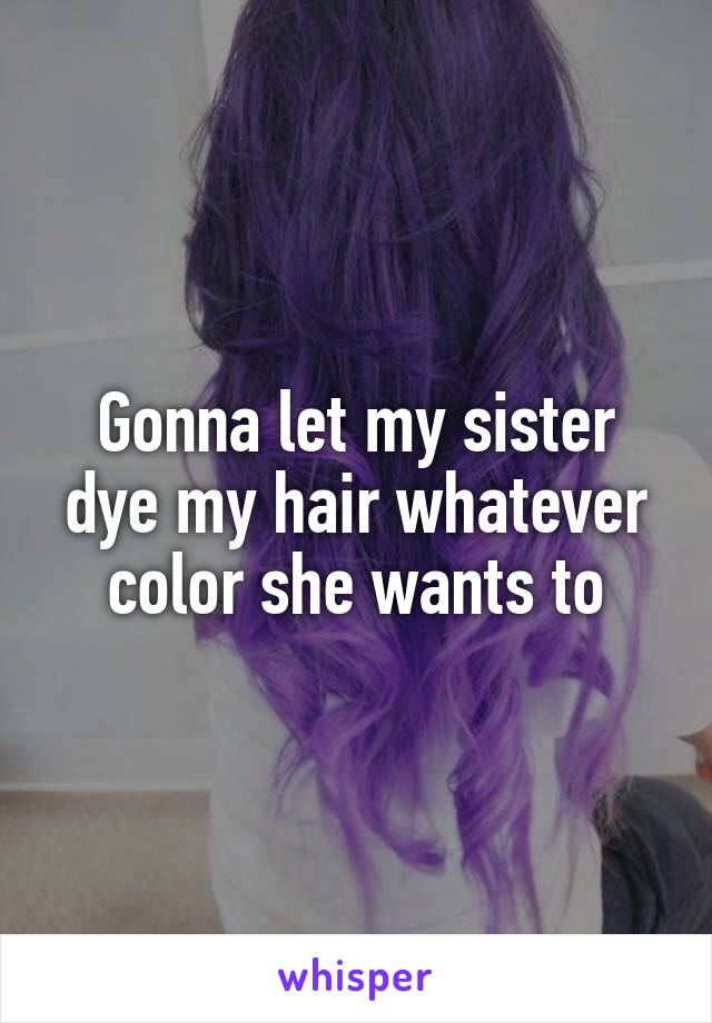 Gonna let my sister dye my hair whatever color she wants to