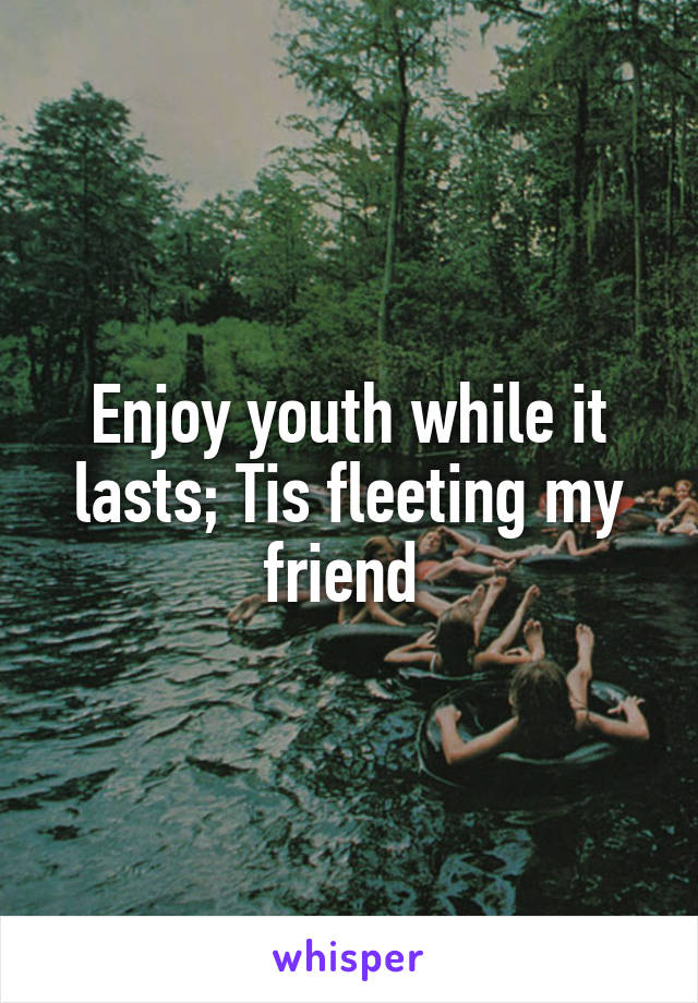 Enjoy youth while it lasts; Tis fleeting my friend 