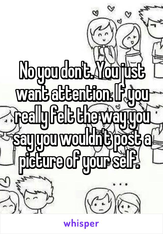 No you don't. You just want attention. If you really felt the way you say you wouldn't post a picture of your self.  