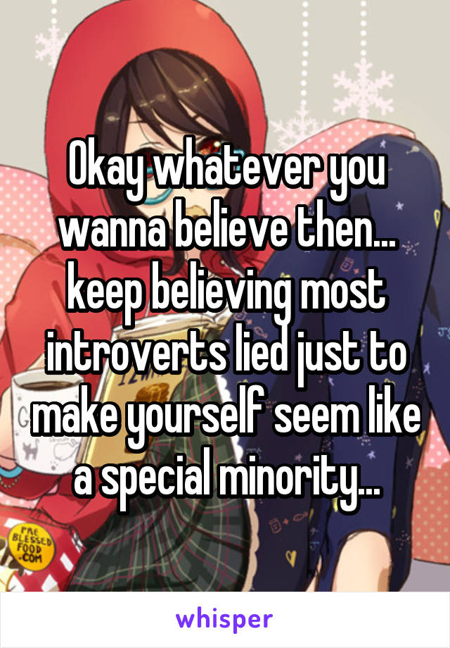 Okay whatever you wanna believe then... keep believing most introverts lied just to make yourself seem like a special minority...