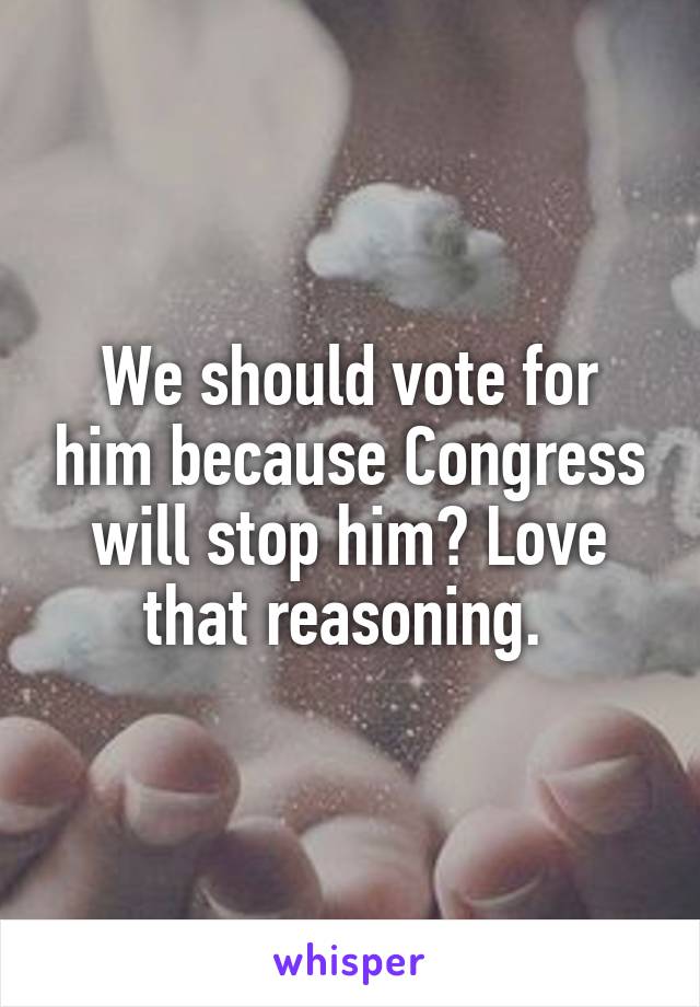 We should vote for him because Congress will stop him? Love that reasoning. 