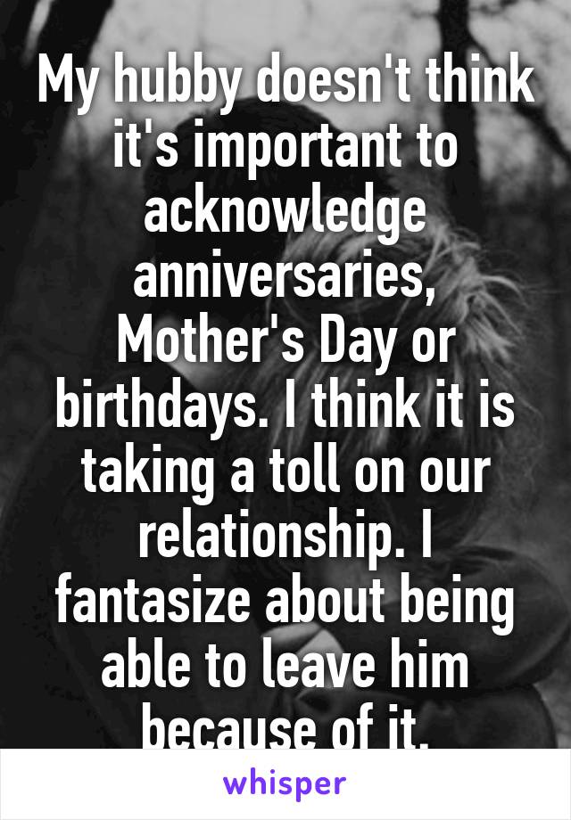 My hubby doesn't think it's important to acknowledge anniversaries, Mother's Day or birthdays. I think it is taking a toll on our relationship. I fantasize about being able to leave him because of it.