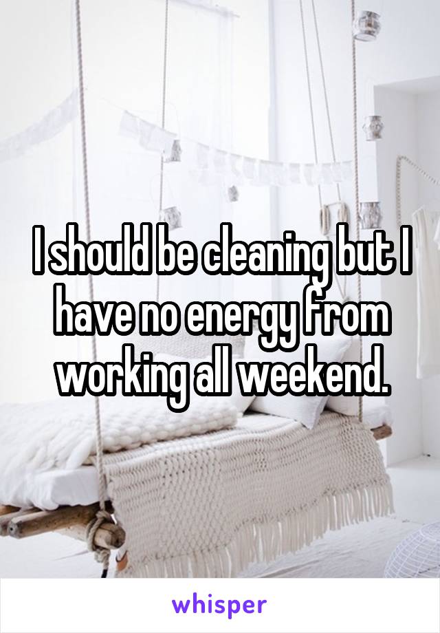 I should be cleaning but I have no energy from working all weekend.