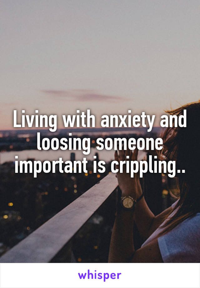 Living with anxiety and loosing someone important is crippling..