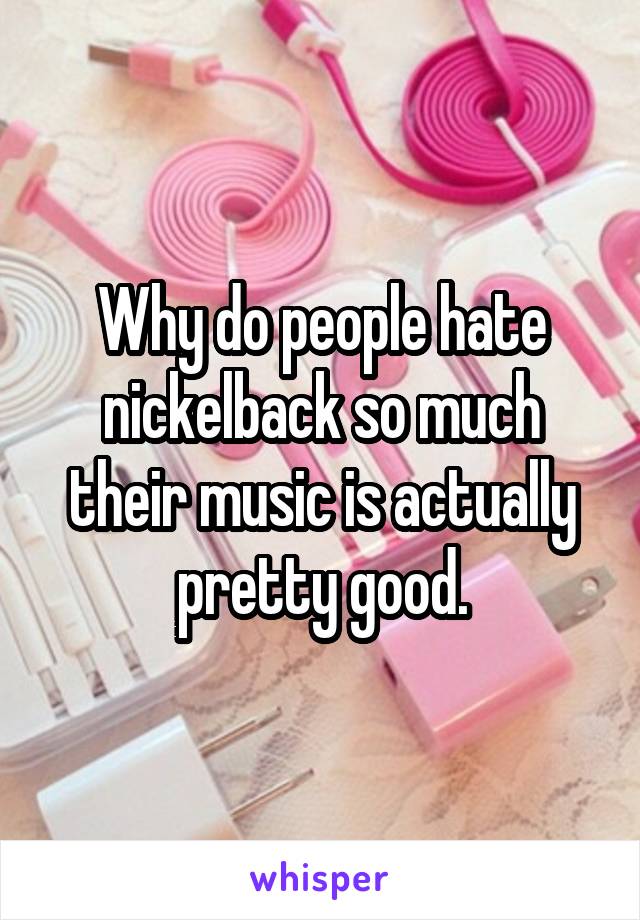 Why do people hate nickelback so much their music is actually pretty good.