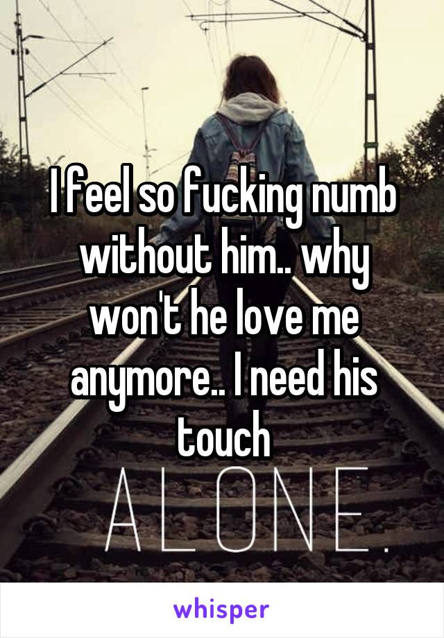 I feel so fucking numb without him.. why won't he love me anymore.. I need his touch