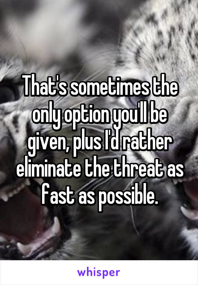 That's sometimes the only option you'll be given, plus I'd rather eliminate the threat as fast as possible.