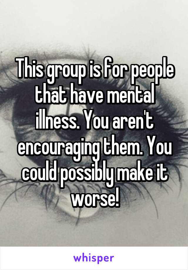 This group is for people that have mental illness. You aren't encouraging them. You could possibly make it worse!