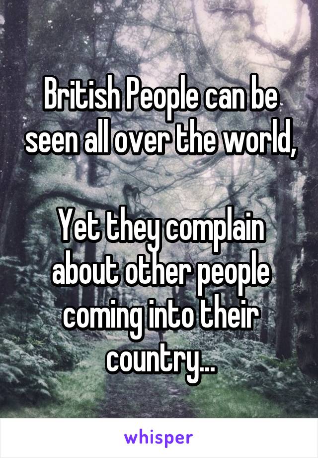 British People can be seen all over the world,

Yet they complain about other people coming into their country...