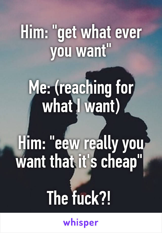 Him: "get what ever you want"

Me: (reaching for what I want)

Him: "eew really you want that it's cheap" 

The fuck?! 