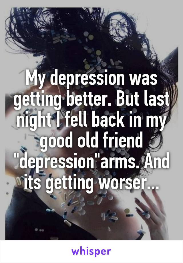 My depression was getting better. But last night I fell back in my good old friend "depression"arms. And its getting worser...