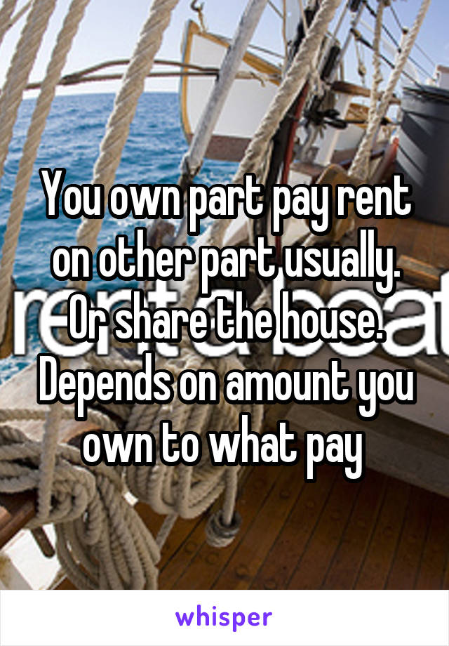 You own part pay rent on other part usually. Or share the house. Depends on amount you own to what pay 