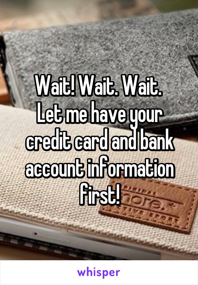 Wait! Wait. Wait. 
Let me have your credit card and bank account information first!