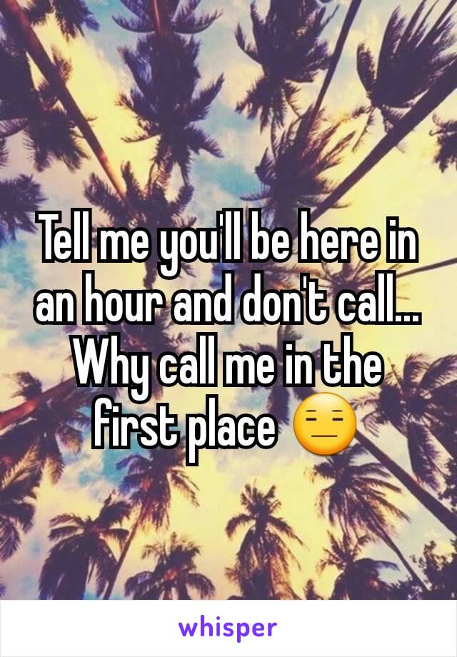 Tell me you'll be here in an hour and don't call...
Why call me in the first place 😑