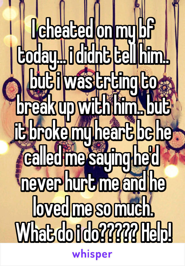 I cheated on my bf today... i didnt tell him.. but i was trting to break up with him.. but it broke my heart bc he called me saying he'd  never hurt me and he loved me so much. What do i do????? Help!