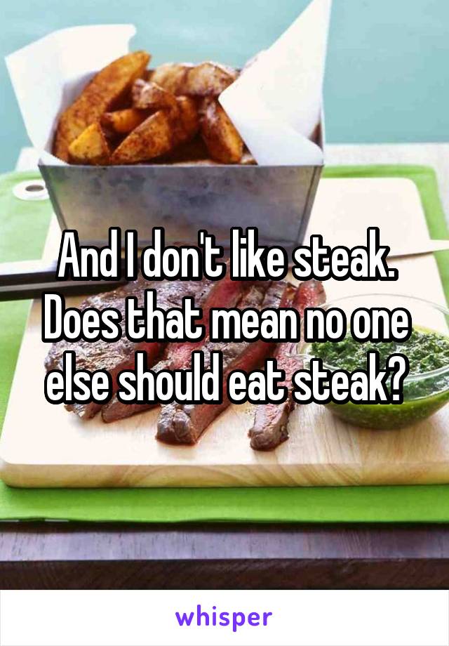 And I don't like steak. Does that mean no one else should eat steak?