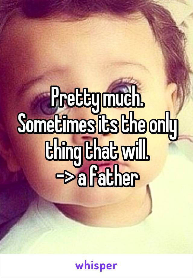 Pretty much.
Sometimes its the only thing that will.
-> a father