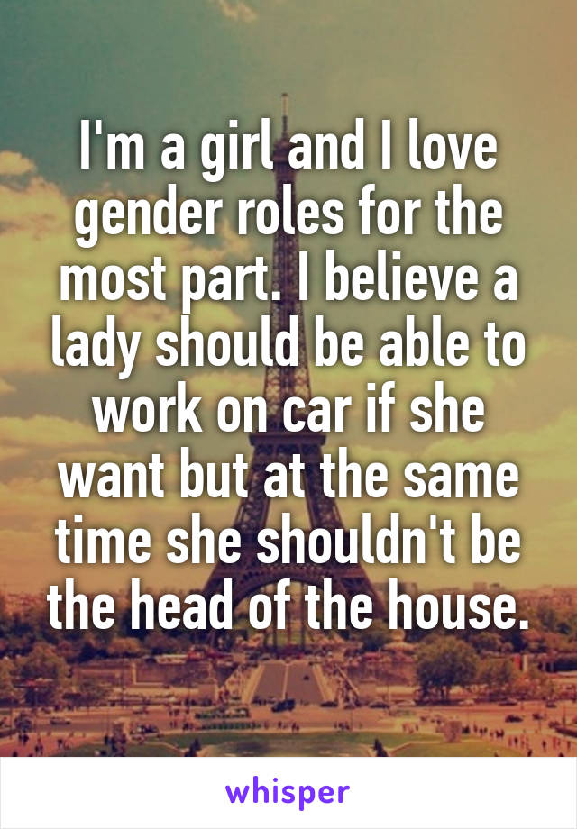 I'm a girl and I love gender roles for the most part. I believe a lady should be able to work on car if she want but at the same time she shouldn't be the head of the house.
