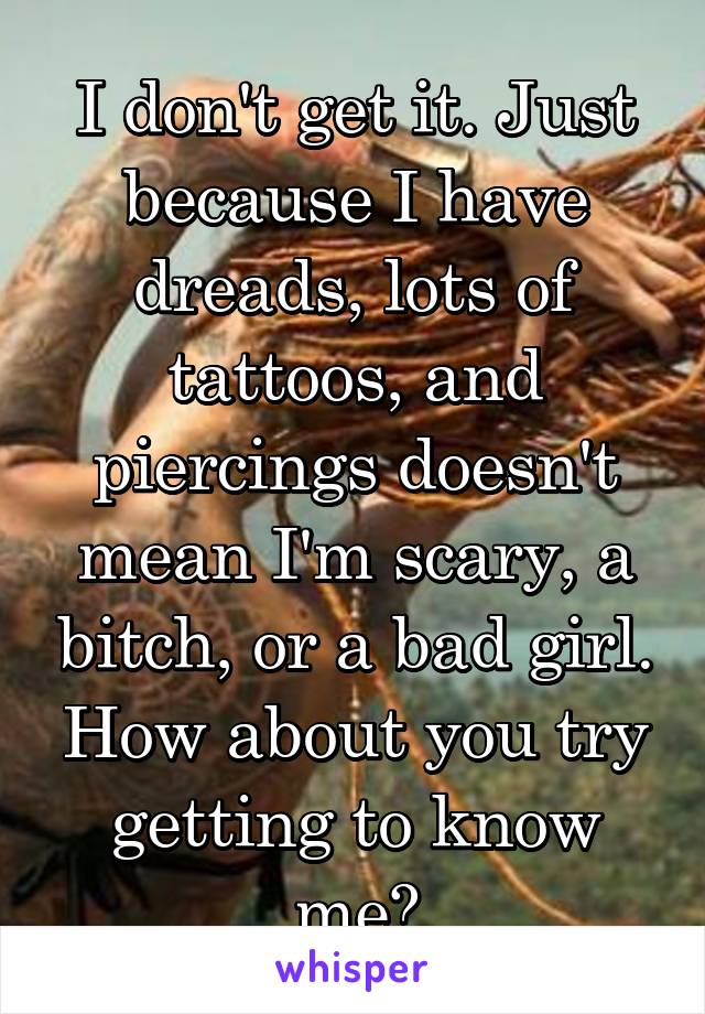 I don't get it. Just because I have dreads, lots of tattoos, and piercings doesn't mean I'm scary, a bitch, or a bad girl. How about you try getting to know me?