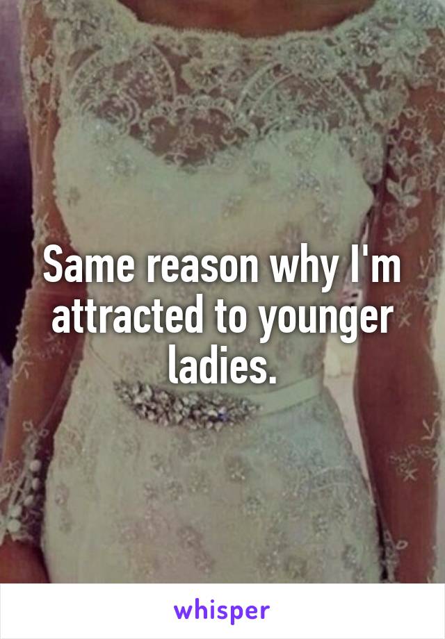 Same reason why I'm attracted to younger ladies.