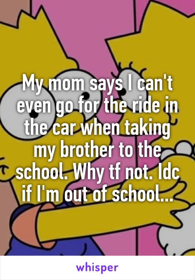 My mom says I can't even go for the ride in the car when taking my brother to the school. Why tf not. Idc if I'm out of school...