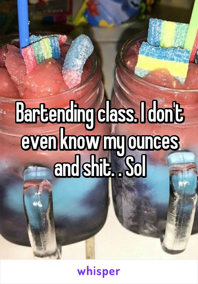 Bartending class. I don't even know my ounces and shit. . Sol