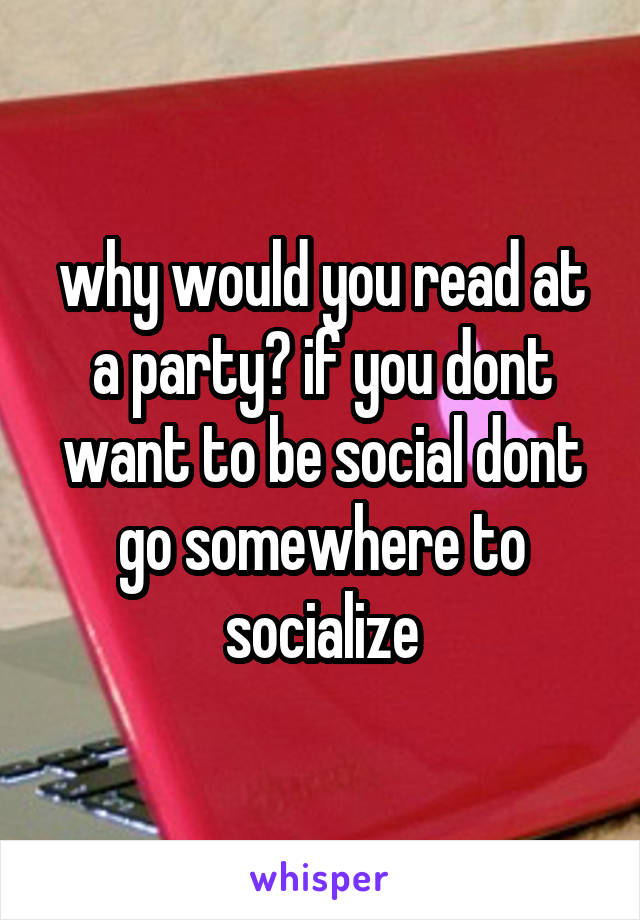 why would you read at a party? if you dont want to be social dont go somewhere to socialize