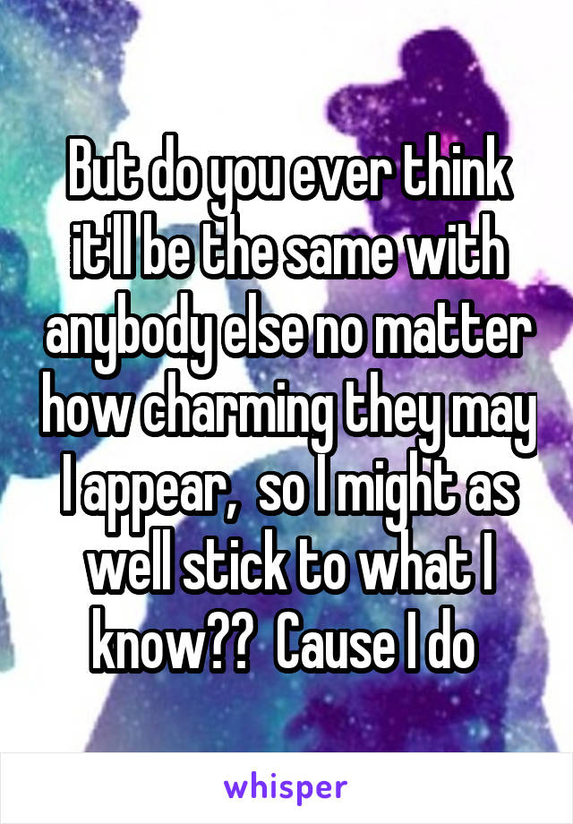 But do you ever think it'll be the same with anybody else no matter how charming they may I appear,  so I might as well stick to what I know??  Cause I do 