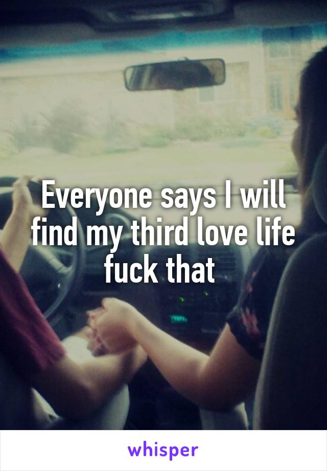 Everyone says I will find my third love life fuck that 