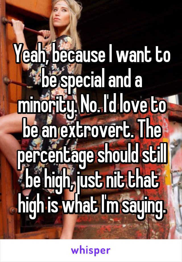 Yeah, because I want to be special and a minority. No. I'd love to be an extrovert. The percentage should still be high, just nit that high is what I'm saying.