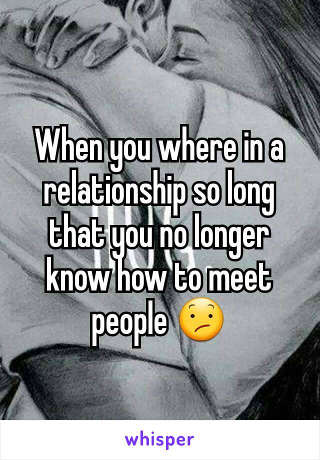 When you where in a relationship so long that you no longer know how to meet people 😕