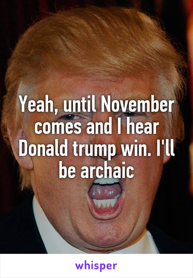 Yeah, until November comes and I hear Donald trump win. I'll be archaic