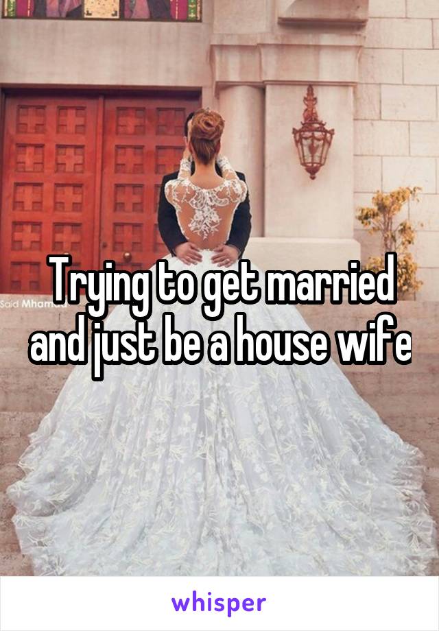 Trying to get married and just be a house wife