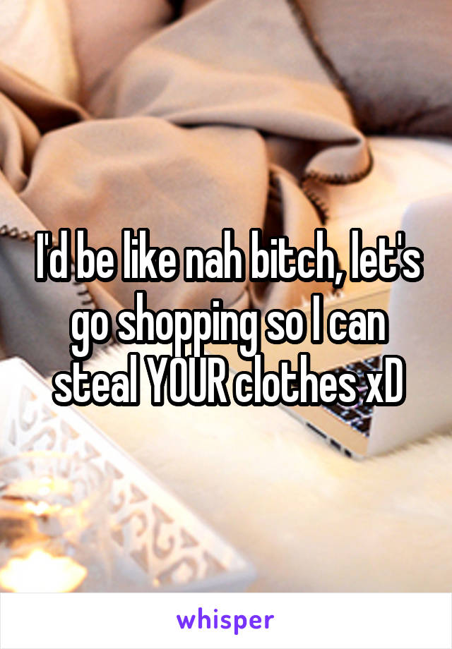 I'd be like nah bitch, let's go shopping so I can steal YOUR clothes xD