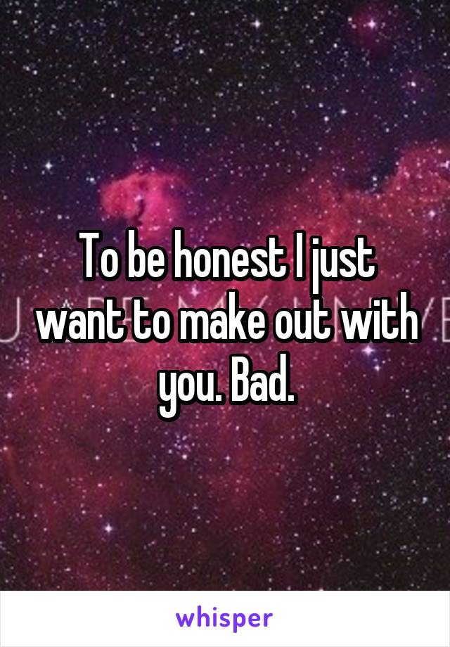 To be honest I just want to make out with you. Bad.