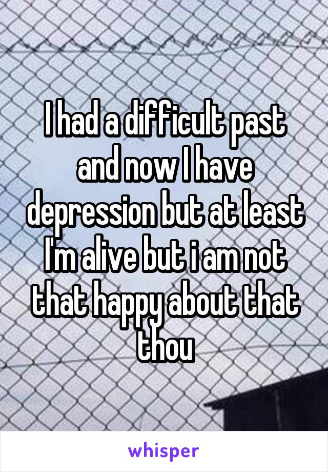 I had a difficult past and now I have depression but at least I'm alive but i am not that happy about that thou