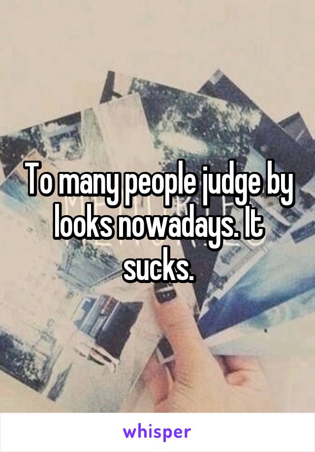 To many people judge by looks nowadays. It sucks.