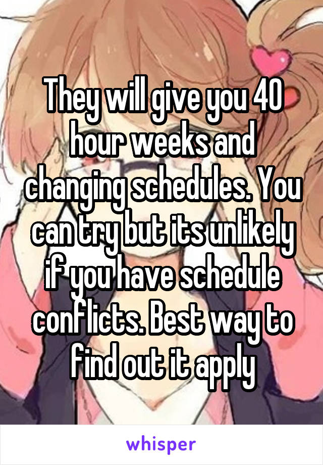 They will give you 40 hour weeks and changing schedules. You can try but its unlikely if you have schedule conflicts. Best way to find out it apply