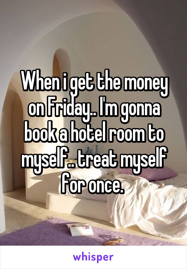 When i get the money on Friday.. I'm gonna book a hotel room to myself.. treat myself for once. 