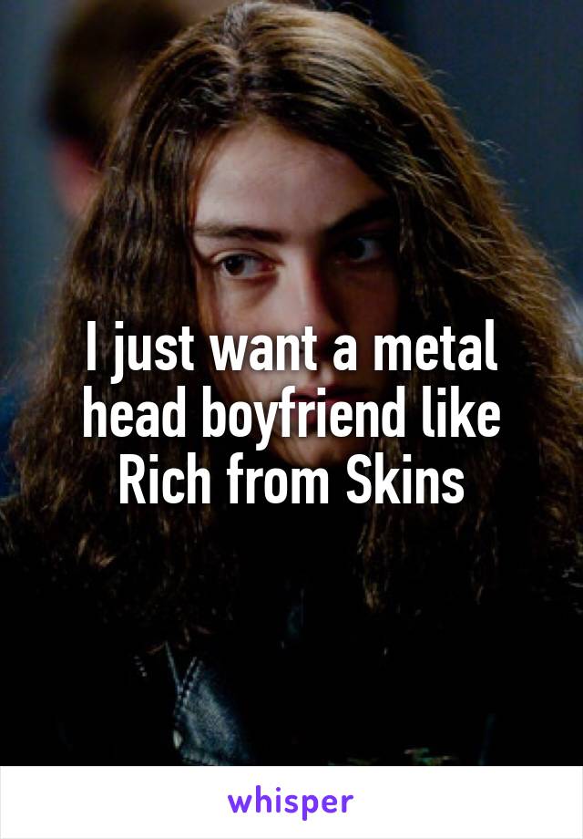 I just want a metal head boyfriend like Rich from Skins