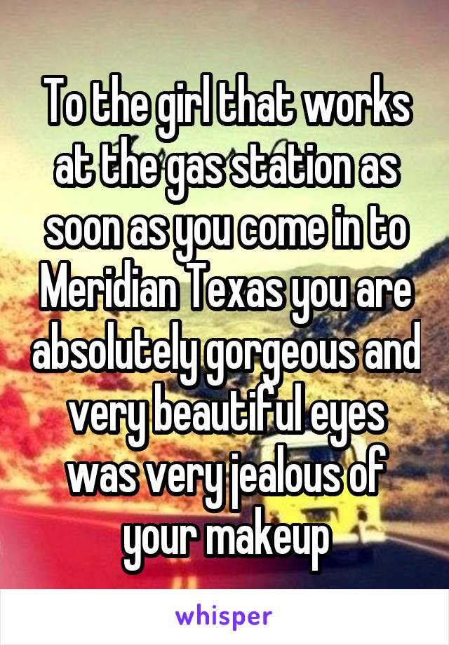 To the girl that works at the gas station as soon as you come in to Meridian Texas you are absolutely gorgeous and very beautiful eyes was very jealous of your makeup