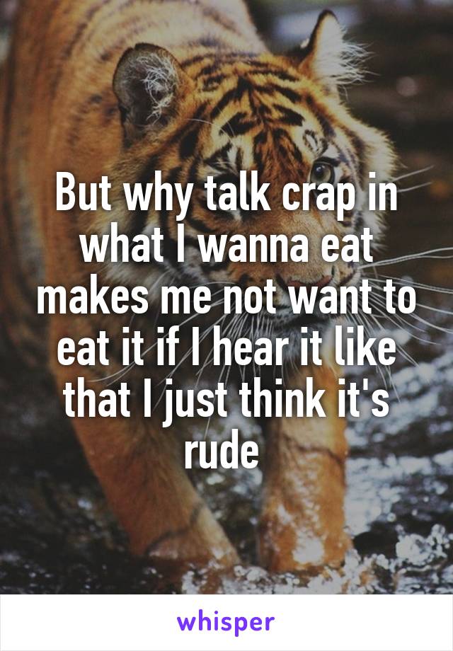 But why talk crap in what I wanna eat makes me not want to eat it if I hear it like that I just think it's rude 