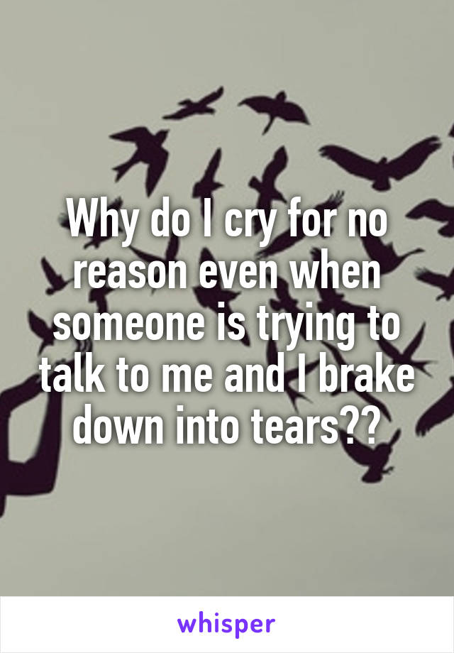 Why do I cry for no reason even when someone is trying to talk to me and I brake down into tears??