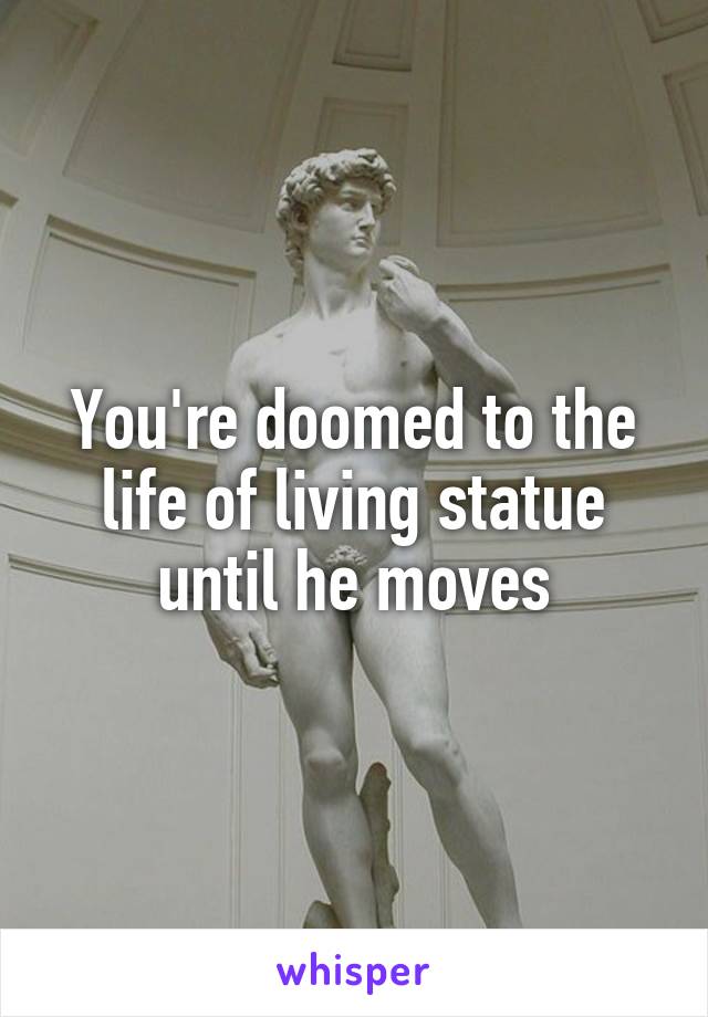 You're doomed to the life of living statue until he moves