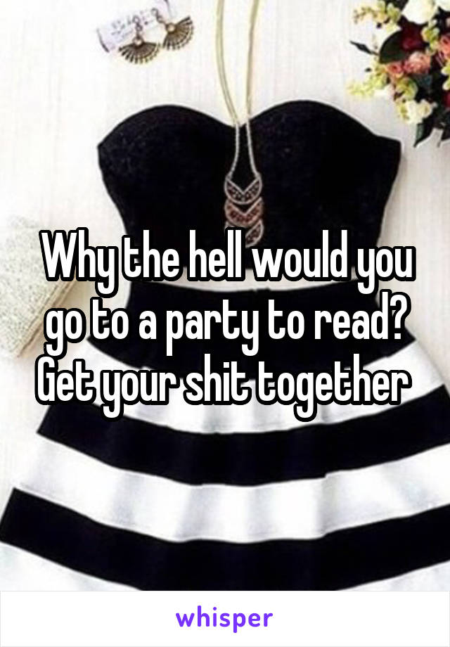 Why the hell would you go to a party to read? Get your shit together 