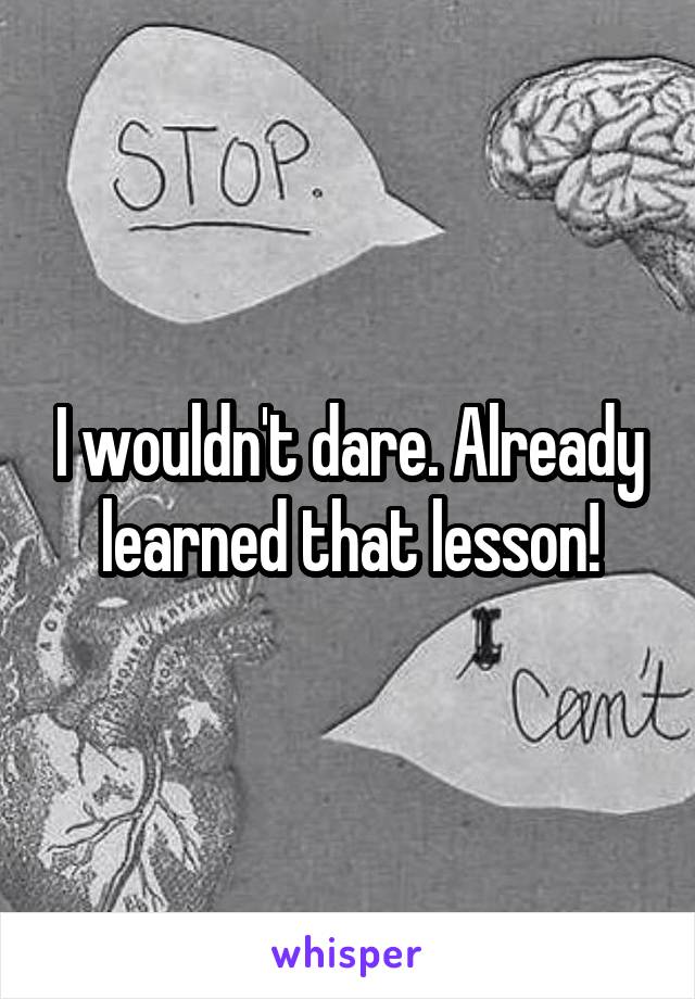 I wouldn't dare. Already learned that lesson!