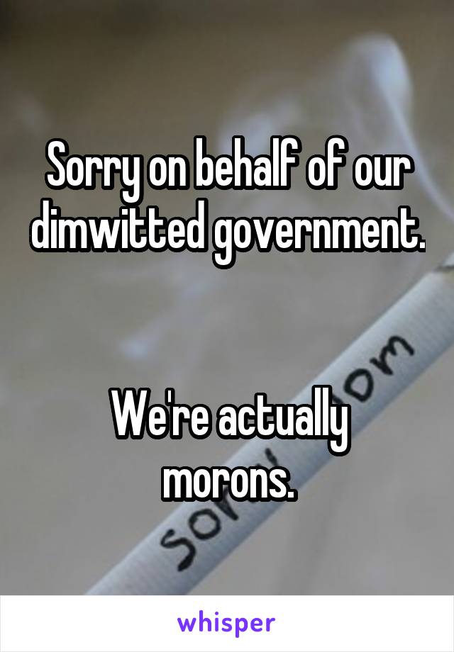 Sorry on behalf of our dimwitted government.


We're actually morons.