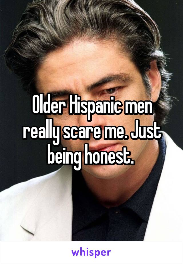 Older Hispanic men really scare me. Just being honest. 